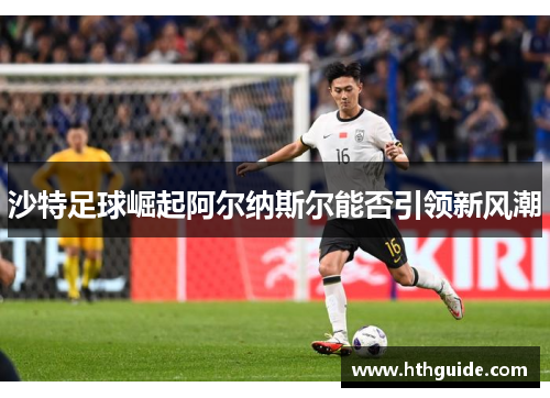 沙特足球崛起阿尔纳斯尔能否引领新风潮