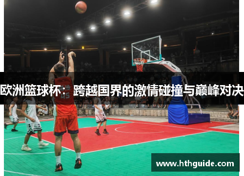 欧洲篮球杯：跨越国界的激情碰撞与巅峰对决